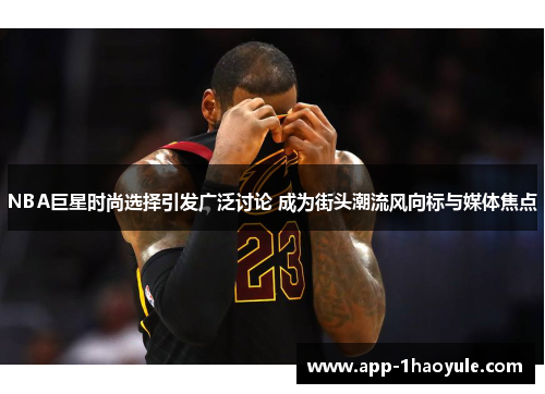 NBA巨星时尚选择引发广泛讨论 成为街头潮流风向标与媒体焦点