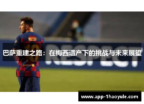 巴萨重建之路：在梅西遗产下的挑战与未来展望