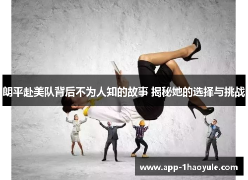 朗平赴美队背后不为人知的故事 揭秘她的选择与挑战
