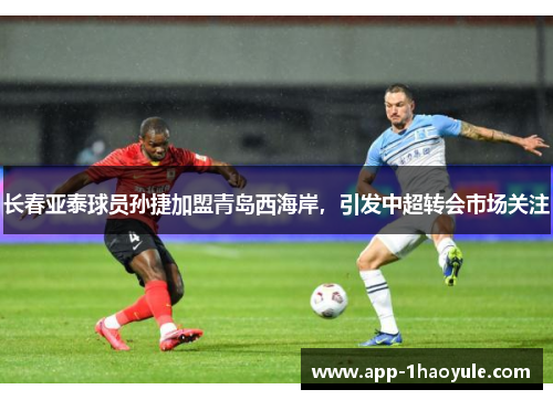 长春亚泰球员孙捷加盟青岛西海岸，引发中超转会市场关注