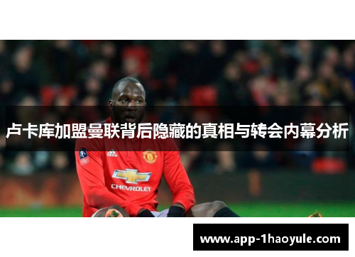 卢卡库加盟曼联背后隐藏的真相与转会内幕分析